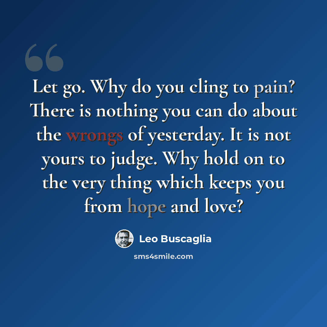 “Let go. Why do you cling to pain? There is nothing you can do about the wrongs of yesterday. It is not yours to judge. Why hold on to the very thing which keeps you from hope and love?” quote by Leo Buscaglia