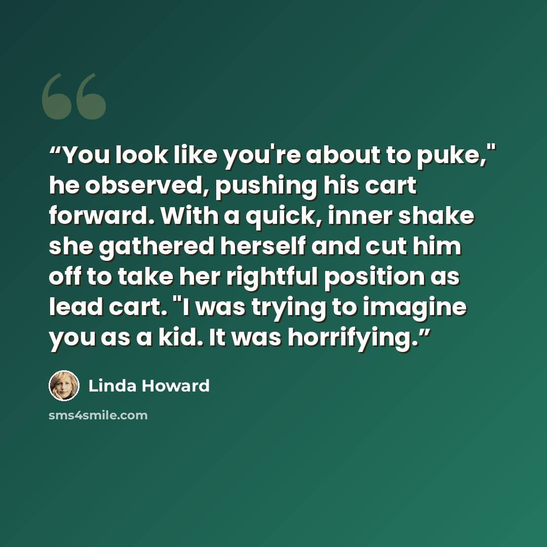 “You look like you're about to puke," he observed, pushing his cart forward. With a quick, inner shake she gathered herself and cut him off to take her rightful position as lead cart. "I was trying to imagine you as a kid. It was horrifying.” quote by Linda Howard