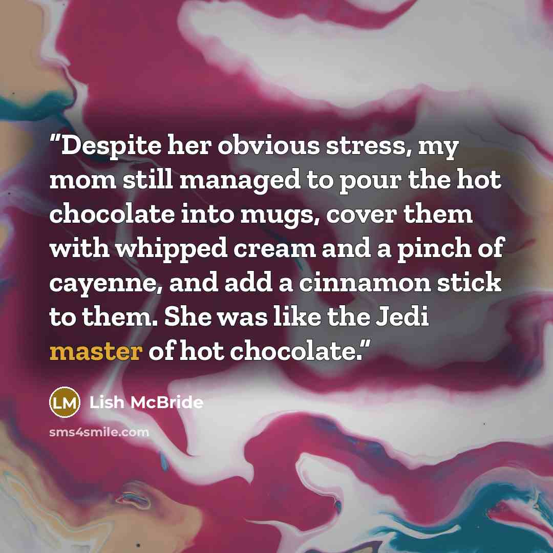 “Despite her obvious stress, my mom still managed to pour the hot chocolate into mugs, cover them with whipped cream and a pinch of cayenne, and add a cinnamon stick to them. She was like the Jedi master of hot chocolate.” quote by Lish McBride