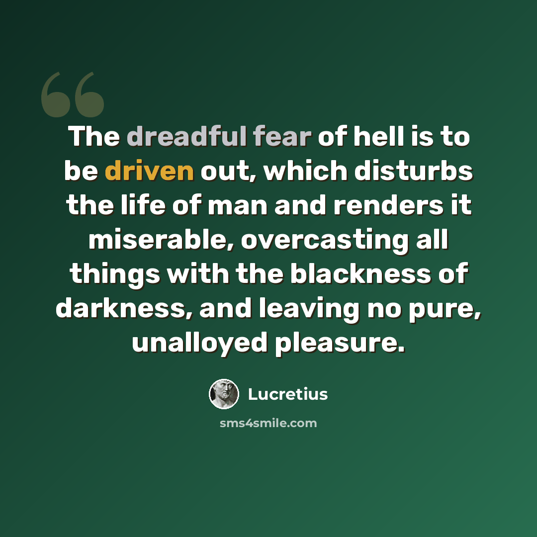 “The dreadful fear of hell is to be driven out, which disturbs the life of man and renders it miserable, overcasting all things with the blackness of darkness, and leaving no pure, unalloyed pleasure.” quote by Lucretius