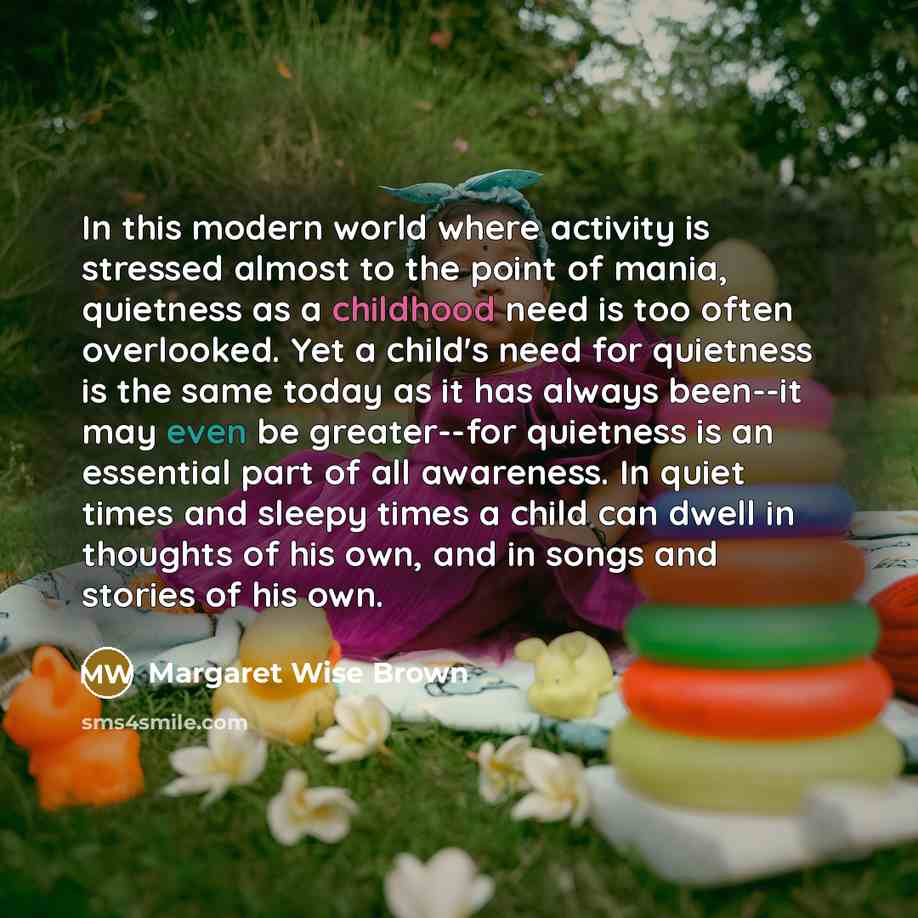 “In this modern world where activity is stressed almost to the point of mania, quietness as a childhood need is too often overlooked. Yet a child's need for quietness is the same today as it has always been--it may even be greater--for quietness is an essential part of all awareness. In quiet times…” quote by Margaret Wise Brown