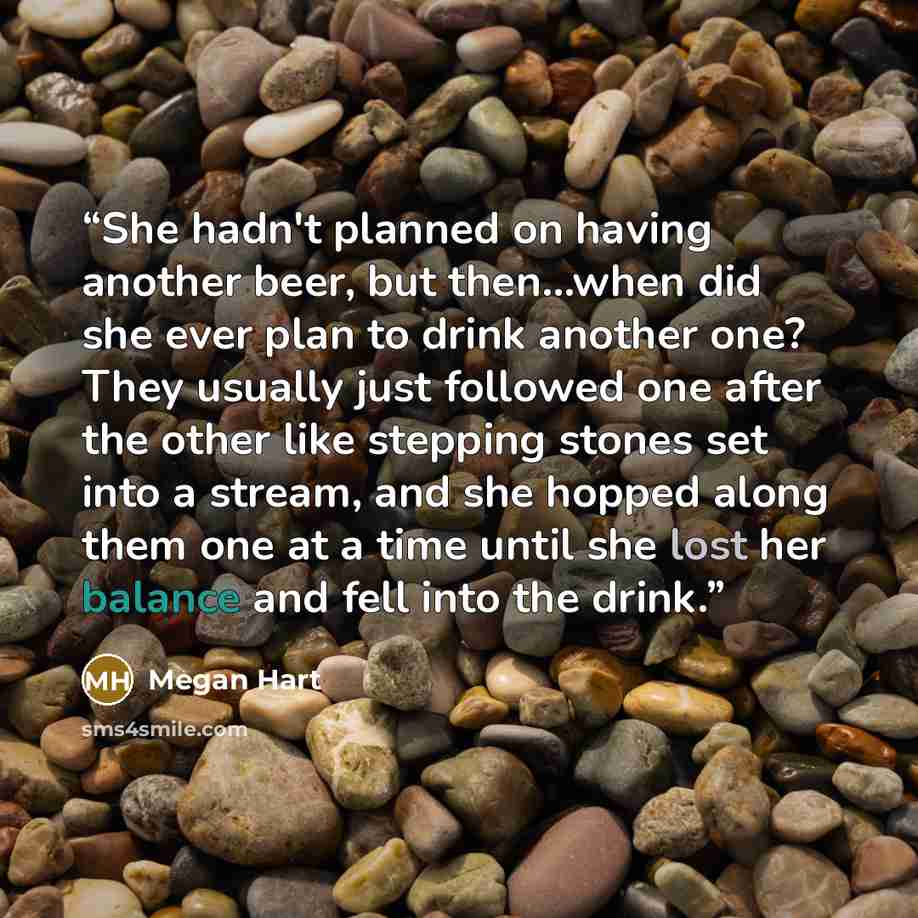“She hadn't planned on having another beer, but then...when did she ever plan to drink another one? They usually just followed one after the other like stepping stones set into a stream, and she hopped along them one at a time until she lost her balance and fell into the drink.” quote by Megan Hart