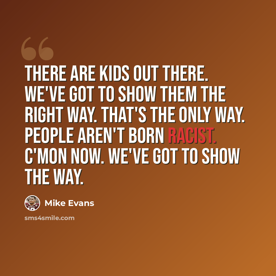“There are kids out there. We've got to show them the right way. That's the only way. People aren't born racist. C'mon now. We've got to show the way.” quote by Mike Evans