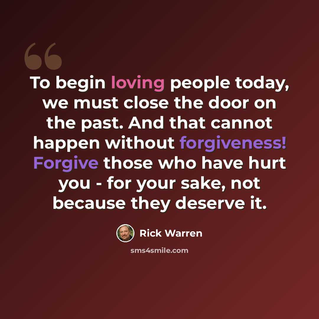 “To begin loving people today, we must close the door on the past. And that cannot happen without forgiveness! Forgive those who have hurt you - for your sake, not because they deserve it.” quote by Rick Warren