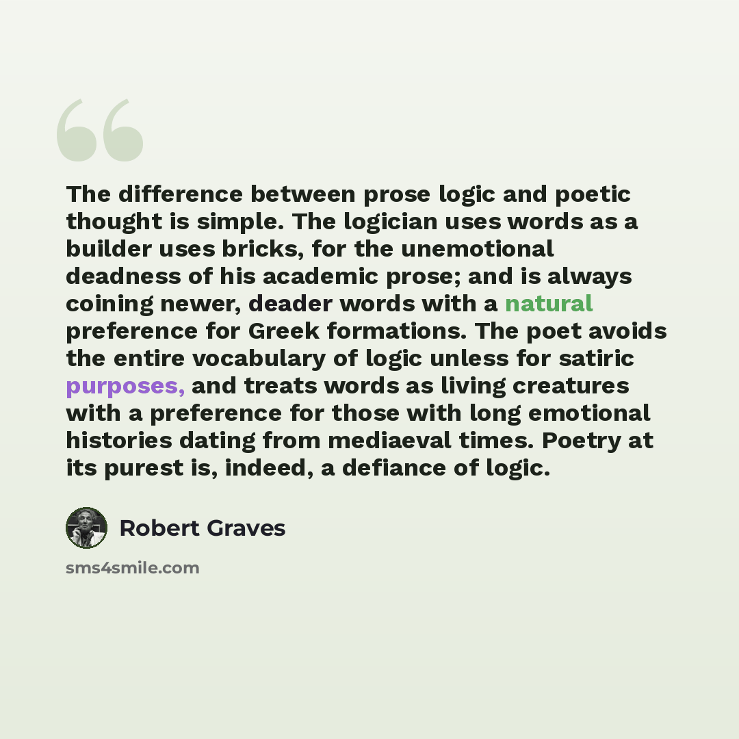 “The difference between prose logic and poetic thought is simple. The logician uses words as a builder uses bricks, for the unemotional deadness of his academic prose; and is always coining newer, deader words with a natural preference for Greek formations. The poet avoids the entire vocabulary of…” quote by Robert Graves