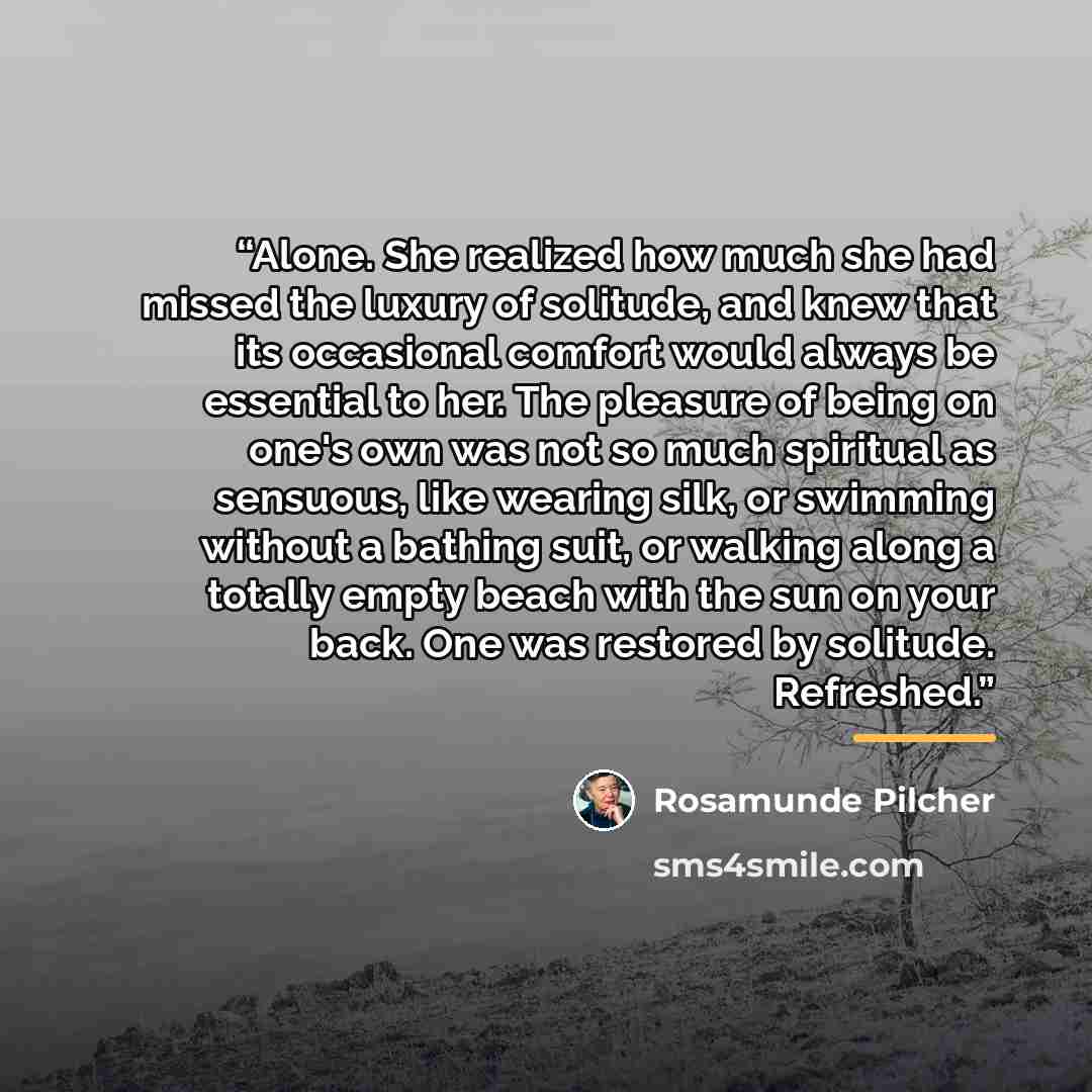 “Alone. She realized how much she had missed the luxury of solitude, and knew that its occasional comfort would always be essential to her. The pleasure of being on one's own was not so much spiritual as sensuous, like wearing silk, or swimming without a bathing suit, or walking along a totally…” quote by Rosamunde Pilcher
