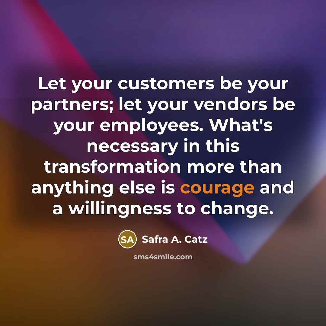 “Let your customers be your partners; let your vendors be your employees. What's necessary in this transformation more than anything else is courage and a willingness to change.” quote by Safra A. Catz
