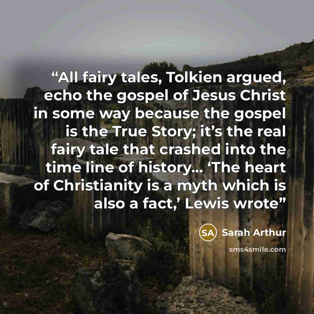 “All fairy tales, Tolkien argued, echo the gospel of Jesus Christ in some way because the gospel is the True Story; it’s the real fairy tale that crashed into the time line of history... ‘The heart of Christianity is a myth which is also a fact,’ Lewis wrote” quote by Sarah Arthur