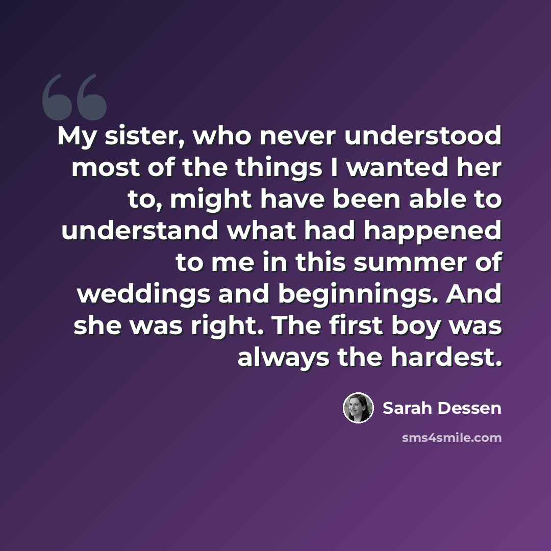 “My sister, who never understood most of the things I wanted her to, might have been able to understand what had happened to me in this summer of weddings and beginnings. And she was right. The first boy was always the hardest.” quote by Sarah Dessen