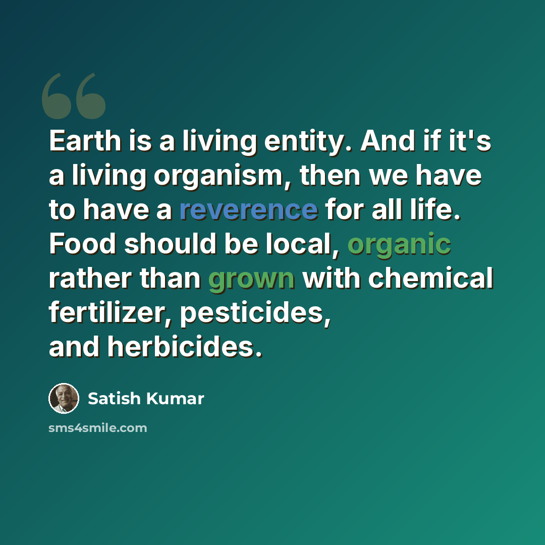“Earth is a living entity. And if it's a living organism, then we have to have a reverence for all life. Food should be local, organic rather than grown with chemical fertilizer, pesticides, and herbicides.” quote by Satish Kumar