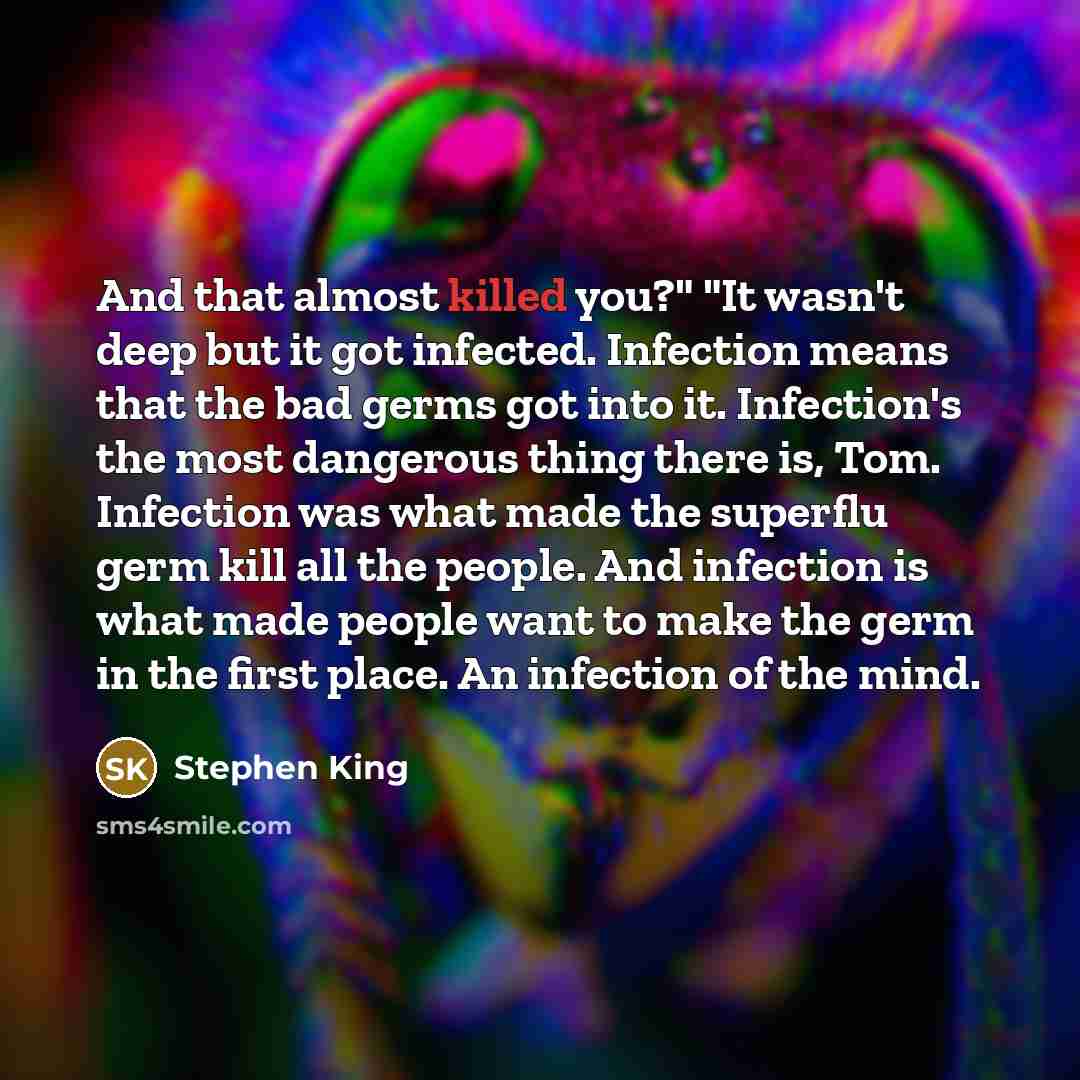 “And that almost killed you?" "It wasn't deep but it got infected. Infection means that the bad germs got into it. Infection's the most dangerous thing there is, Tom. Infection was what made the superflu germ kill all the people. And infection is what made people want to make the germ in the first…” quote by Stephen King