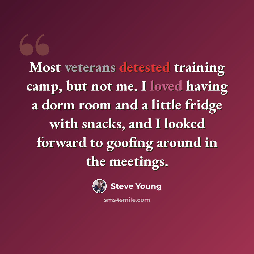 “Most veterans detested training camp, but not me. I loved having a dorm room and a little fridge with snacks, and I looked forward to goofing around in the meetings.” quote by Steve Young