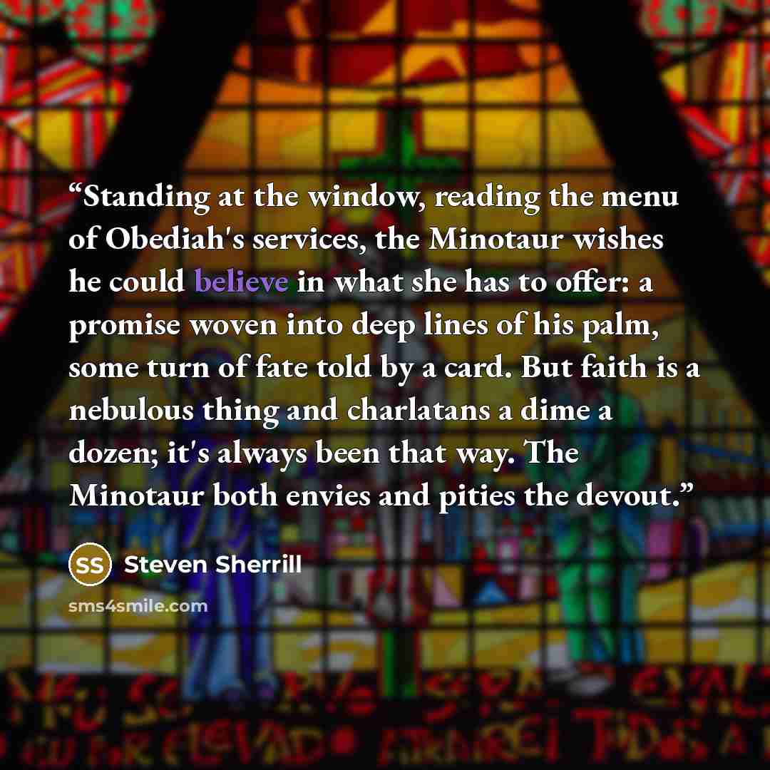 “Standing at the window, reading the menu of Obediah's services, the Minotaur wishes he could believe in what she has to offer: a promise woven into deep lines of his palm, some turn of fate told by a card. But faith is a nebulous thing and charlatans a dime a dozen; it's always been that way. The…” quote by Steven Sherrill