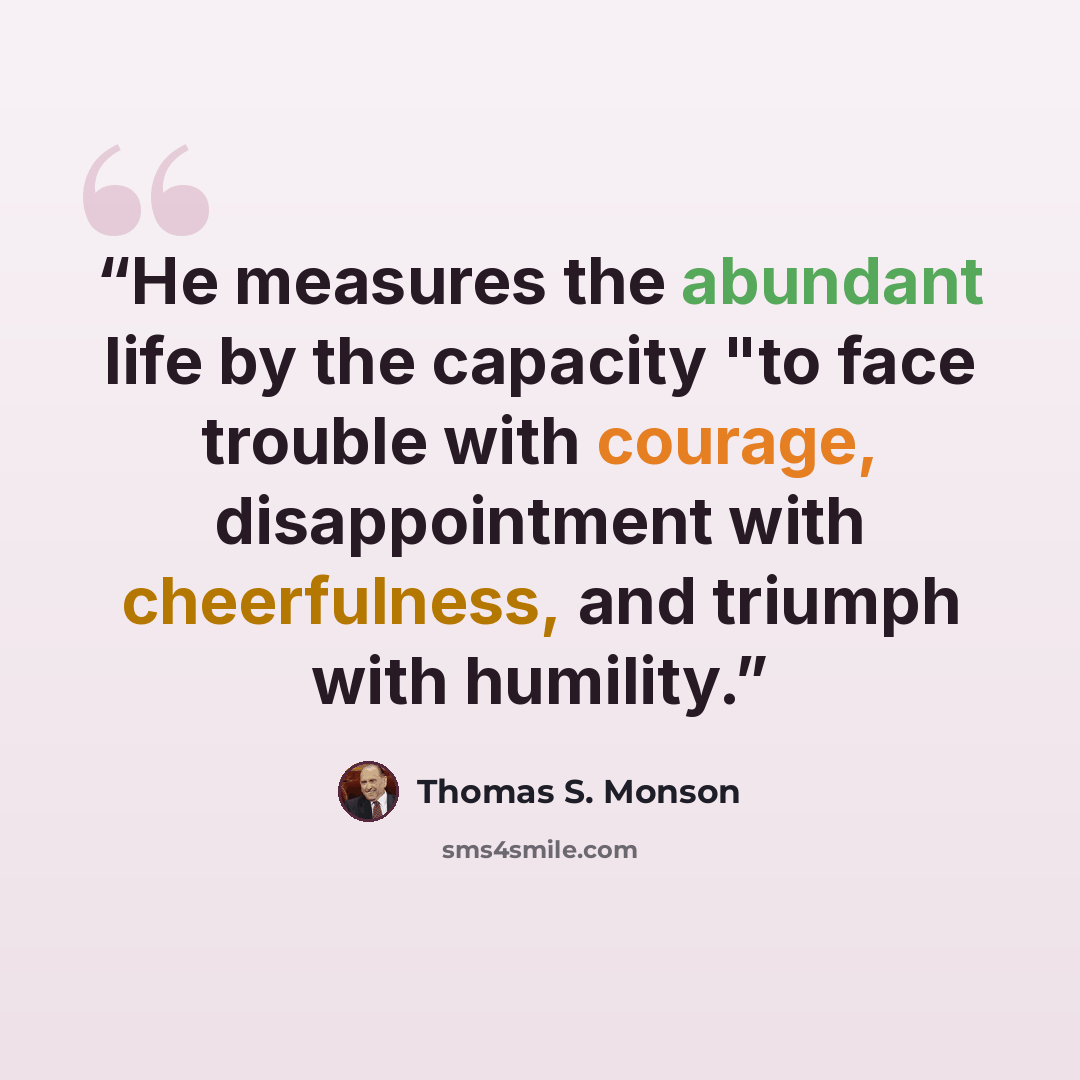 “He measures the abundant life by the capacity "to face trouble with courage, disappointment with cheerfulness, and triumph with humility.” quote by Thomas S. Monson