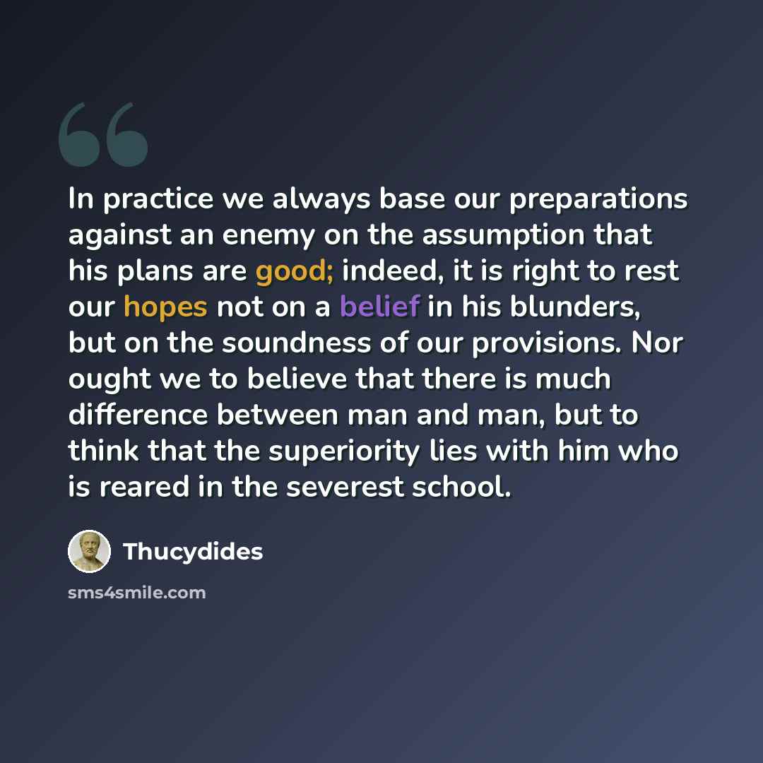 “In practice we always base our preparations against an enemy on the assumption that his plans are good; indeed, it is right to rest our hopes not on a belief in his blunders, but on the soundness of our provisions. Nor ought we to believe that there is much difference between man and man, but to…” quote by Thucydides