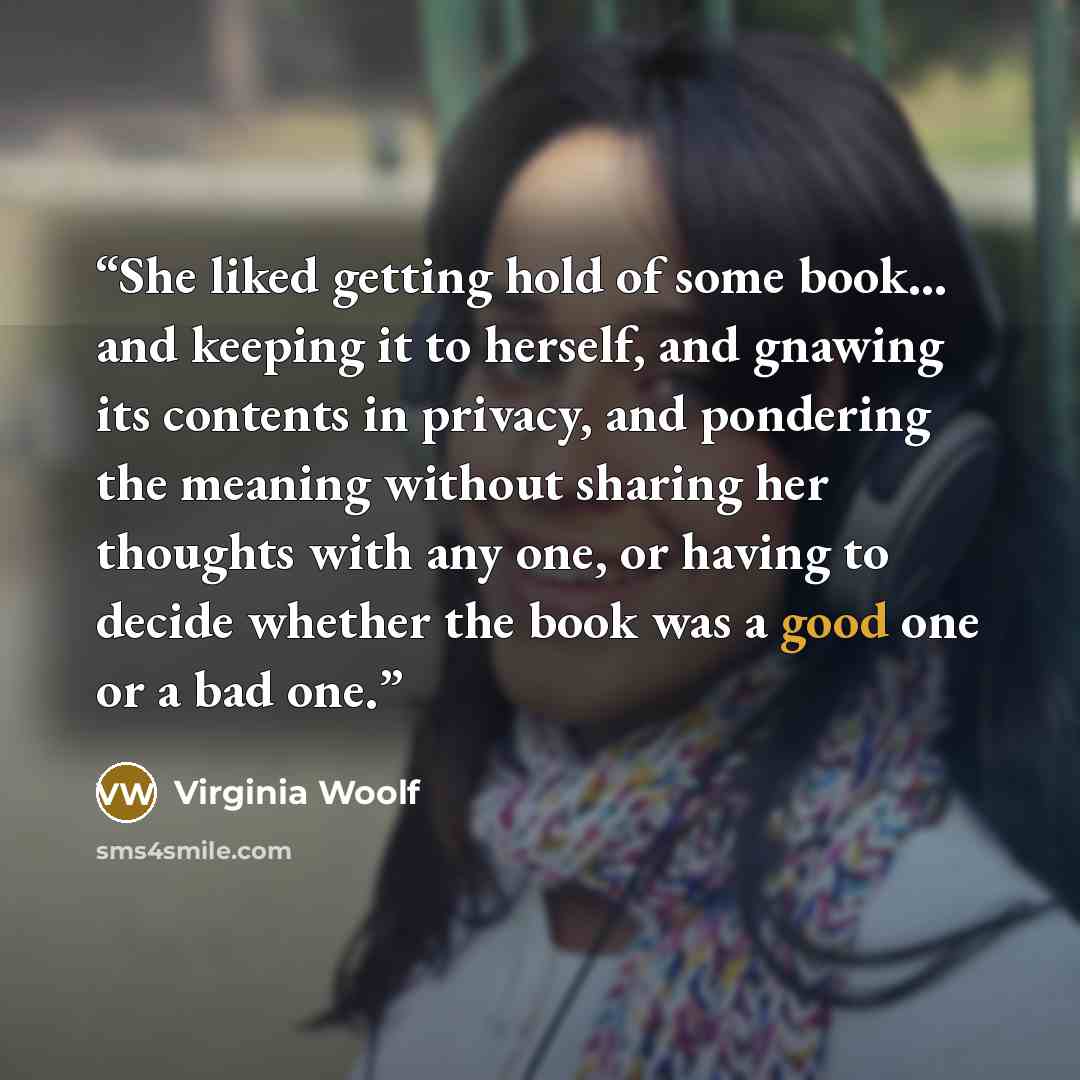 “She liked getting hold of some book... and keeping it to herself, and gnawing its contents in privacy, and pondering the meaning without sharing her thoughts with any one, or having to decide whether the book was a good one or a bad one.” quote by Virginia Woolf