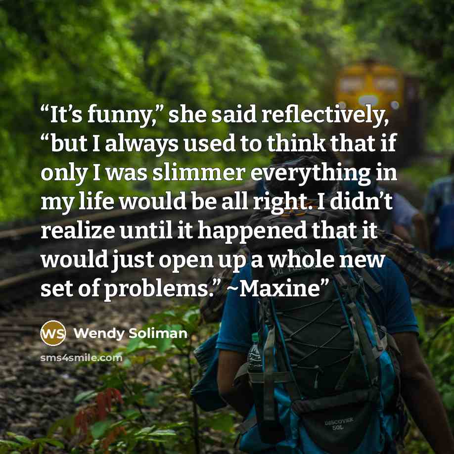 “It’s funny,” she said reflectively, “but I always used to think that if only I was slimmer everything in my life would be all right. I didn’t realize until it happened that it would just open up a whole new set of problems.” ~Maxine” quote by Wendy Soliman