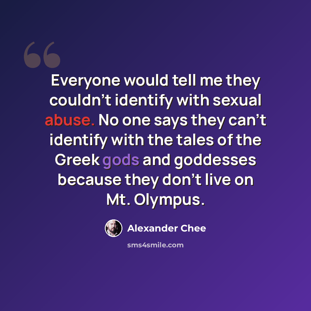 “Everyone would tell me they couldn't identify with sexual abuse. No one says they can't identify with the tales of the Greek gods and goddesses because they don't live on Mt. Olympus.” quote by Alexander Chee