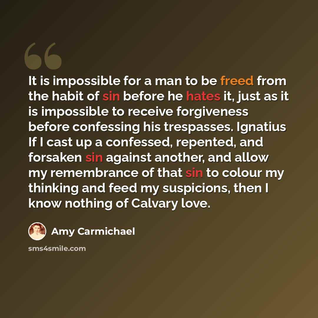 “It is impossible for a man to be freed from the habit of sin before he hates it, just as it is impossible to receive forgiveness before confessing his trespasses. Ignatius If I cast up a confessed, repented, and forsaken sin against another, and allow my remembrance of that sin to colour my…” quote by Amy Carmichael