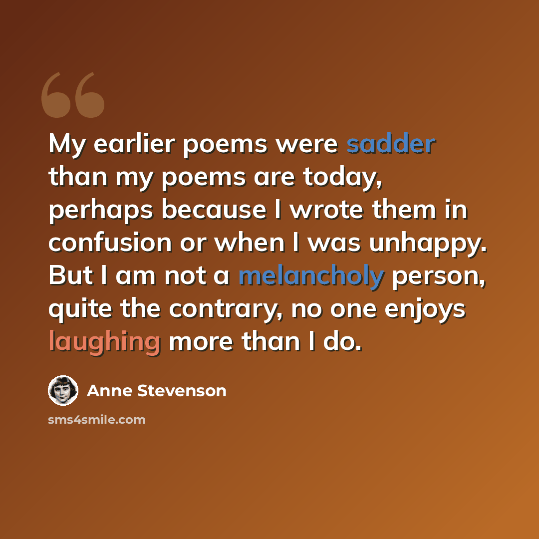 “My earlier poems were sadder than my poems are today, perhaps because I wrote them in confusion or when I was unhappy. But I am not a melancholy person, quite the contrary, no one enjoys laughing more than I do.” quote by Anne Stevenson