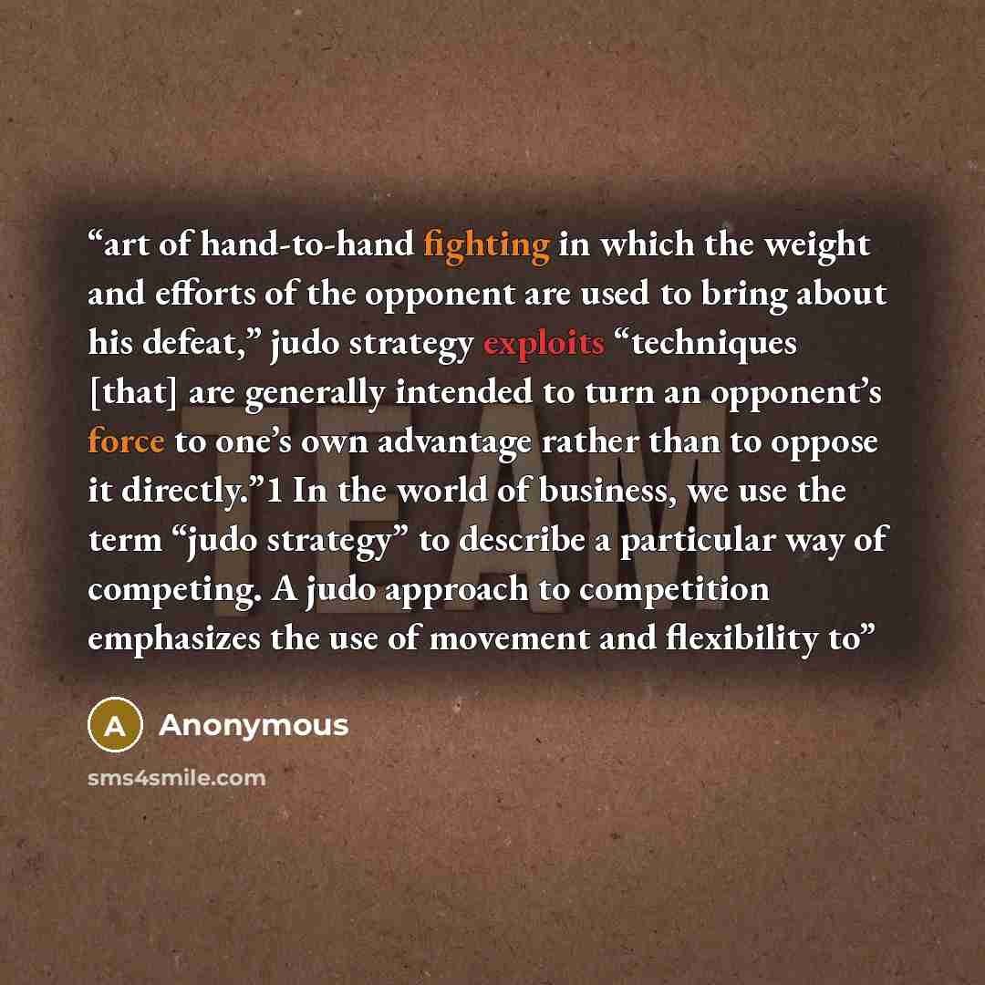 “art of hand-to-hand fighting in which the weight and efforts of the opponent are used to bring about his defeat,” judo strategy exploits “techniques [that] are generally intended to turn an opponent’s force to one’s own advantage rather than to oppose it directly.”1 In the world of business, we…” quote by Anonymous