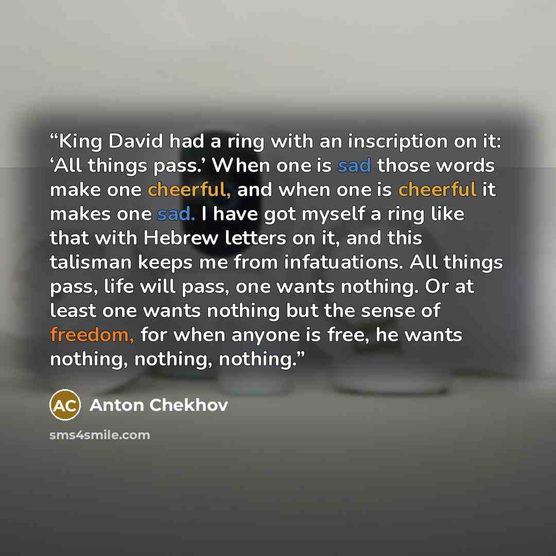 “King David had a ring with an inscription on it: ‘All things pass.’ When one is sad those words make one cheerful, and when one is cheerful it makes one sad. I have got myself a ring like that with Hebrew letters on it, and this talisman keeps me from infatuations. All things pass, life will pass…” quote by Anton Chekhov