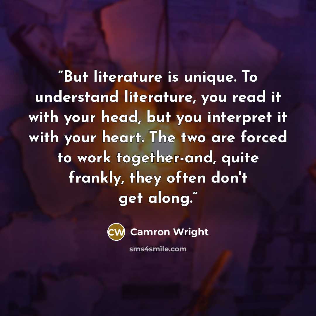 “But literature is unique. To understand literature, you read it with your head, but you interpret it with your heart. The two are forced to work together-and, quite frankly, they often don't get along.” quote by Camron Wright