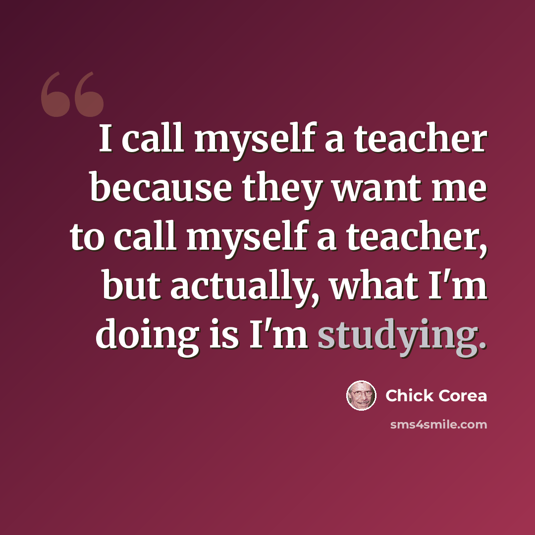“I call myself a teacher because they want me to call myself a teacher, but actually, what I'm doing is I'm studying.” quote by Chick Corea