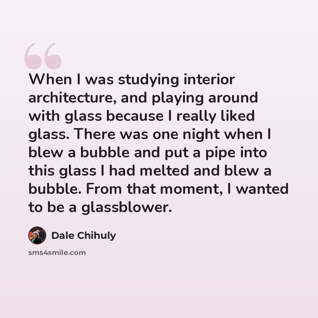 “When I was studying interior architecture, and playing around with glass because I really liked glass. There was one night when I blew a bubble and put a pipe into this glass I had melted and blew a bubble. From that moment, I wanted to be a glassblower.” quote by Dale Chihuly