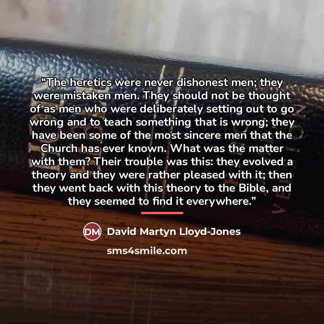 “The heretics were never dishonest men; they were mistaken men. They should not be thought of as men who were deliberately setting out to go wrong and to teach something that is wrong; they have been some of the most sincere men that the Church has ever known. What was the matter with them? Their…” quote by David Martyn Lloyd-Jones