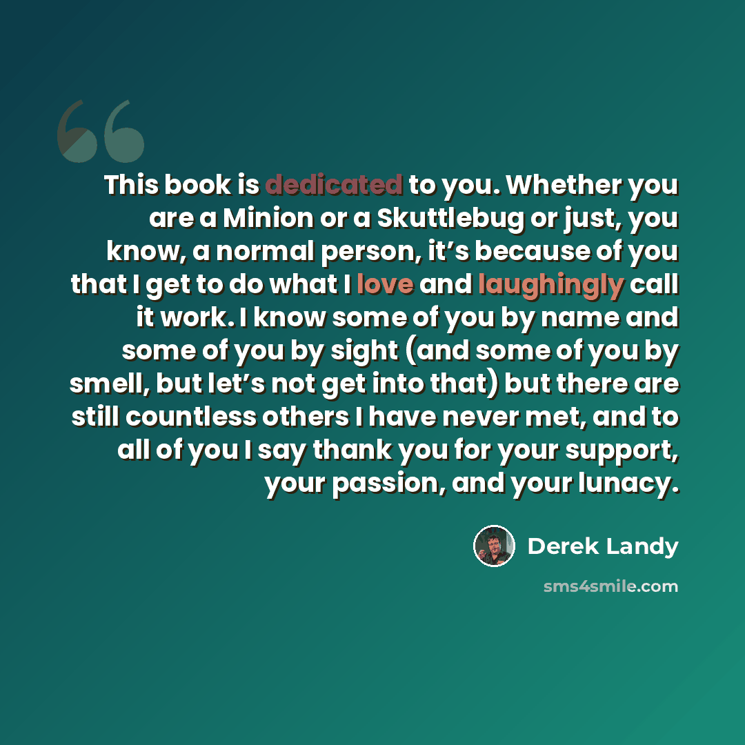 “This book is dedicated to you. Whether you are a Minion or a Skuttlebug or just, you know, a normal person, it’s because of you that I get to do what I love and laughingly call it work. I know some of you by name and some of you by sight (and some of you by smell, but let’s not get into that) but…” quote by Derek Landy