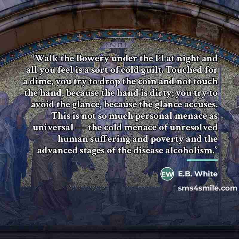 “Walk the Bowery under the El at night and all you feel is a sort of cold guilt. Touched for a dime, you try to drop the coin and not touch the hand, because the hand is dirty; you try to avoid the glance, because the glance accuses. This is not so much personal menace as universal — the cold…” quote by E.B. White