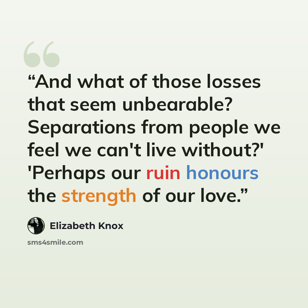 “And what of those losses that seem unbearable? Separations from people we feel we can't live without?' 'Perhaps our ruin honours the strength of our love.” quote by Elizabeth Knox