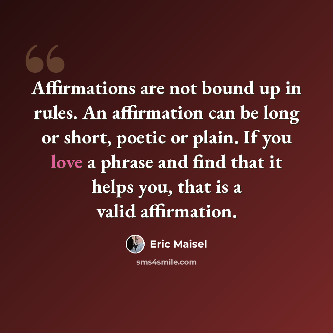 “Affirmations are not bound up in rules. An affirmation can be long or short, poetic or plain. If you love a phrase and find that it helps you, that is a valid affirmation.” quote by Eric Maisel