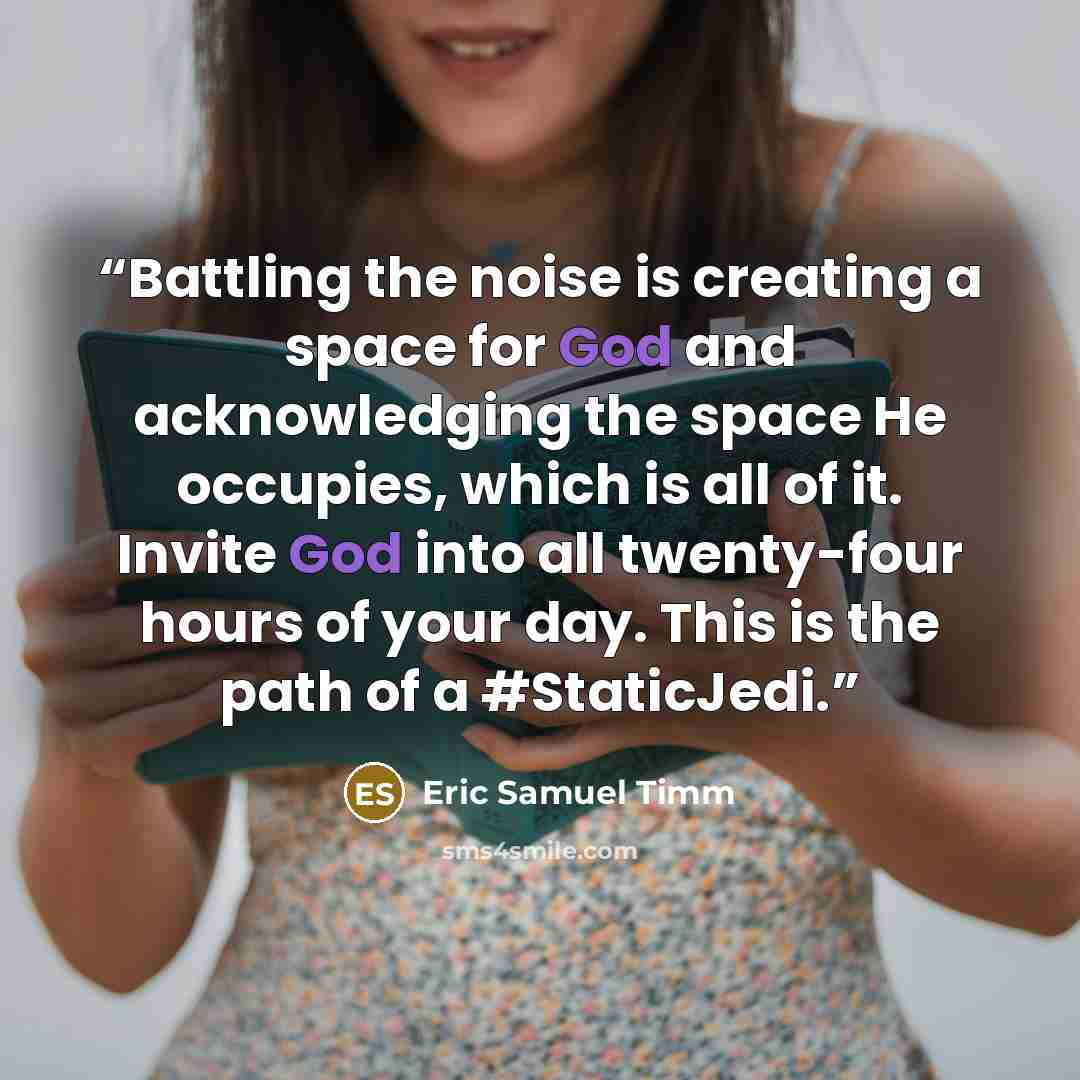 “Battling the noise is creating a space for God and acknowledging the space He occupies, which is all of it. Invite God into all twenty-four hours of your day. This is the path of a #StaticJedi.” quote by Eric Samuel Timm