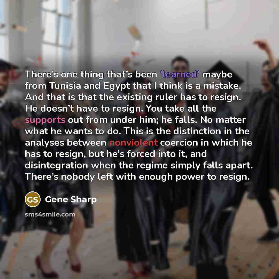 “There’s one thing that’s been 'learned' maybe from Tunisia and Egypt that I think is a mistake. And that is that the existing ruler has to resign. He doesn’t have to resign. You take all the supports out from under him; he falls. No matter what he wants to do. This is the distinction in the…” quote by Gene Sharp