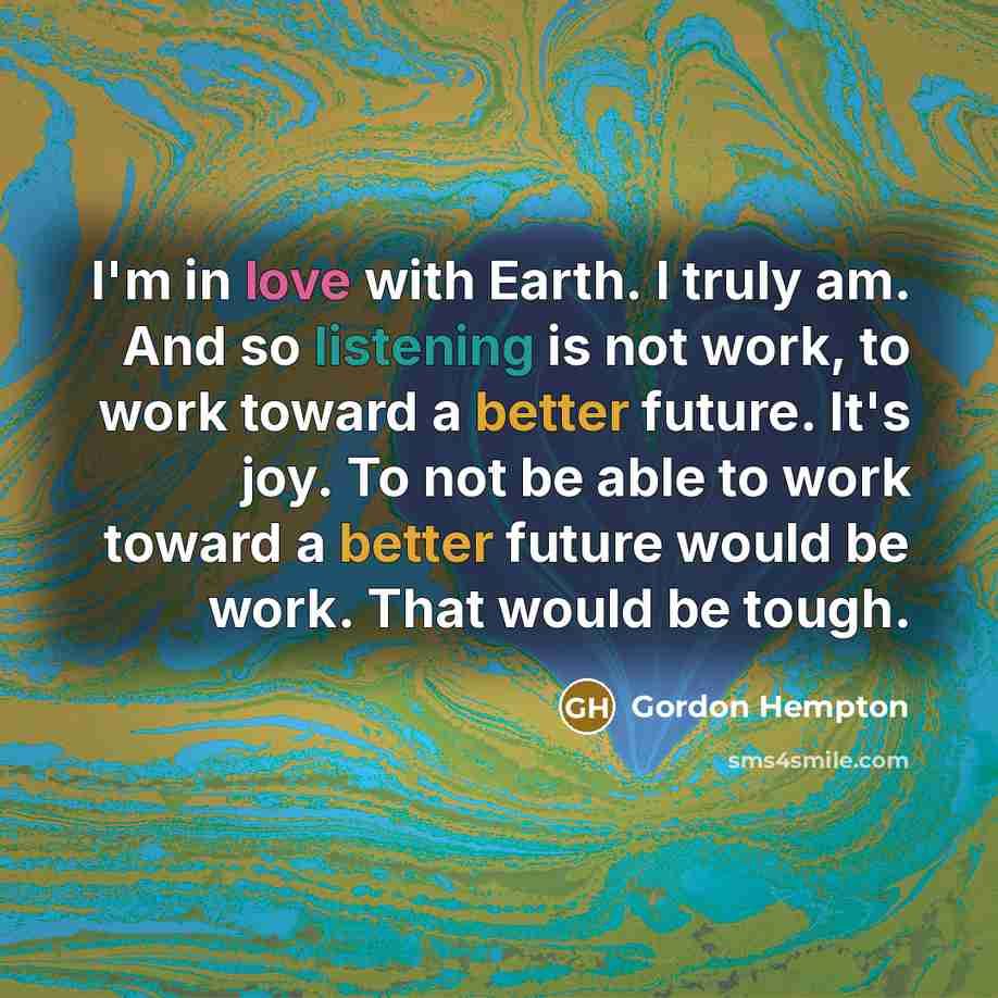“I'm in love with Earth. I truly am. And so listening is not work, to work toward a better future. It's joy. To not be able to work toward a better future would be work. That would be tough.” quote by Gordon Hempton
