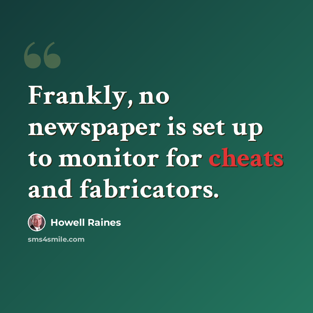 “Frankly, no newspaper is set up to monitor for cheats and fabricators.” quote by Howell Raines