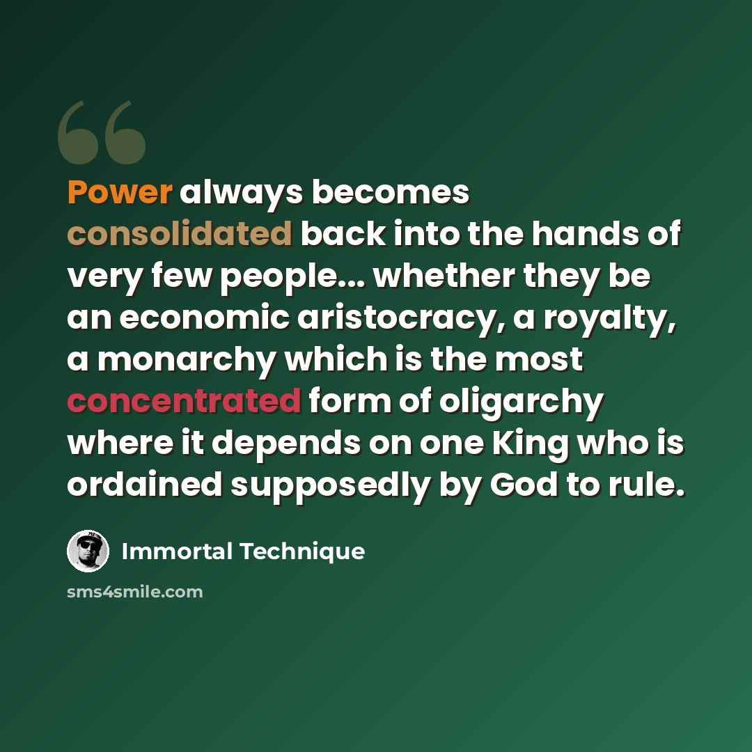 “Power always becomes consolidated back into the hands of very few people... whether they be an economic aristocracy, a royalty, a monarchy which is the most concentrated form of oligarchy where it depends on one King who is ordained supposedly by God to rule.” quote by Immortal Technique