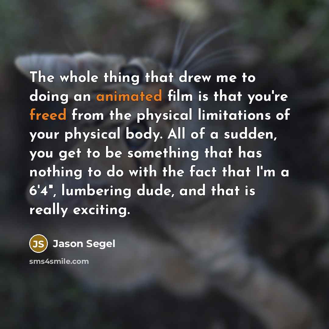 “The whole thing that drew me to doing an animated film is that you're freed from the physical limitations of your physical body. All of a sudden, you get to be something that has nothing to do with the fact that I'm a 6'4", lumbering dude, and that is really exciting.” quote by Jason Segel