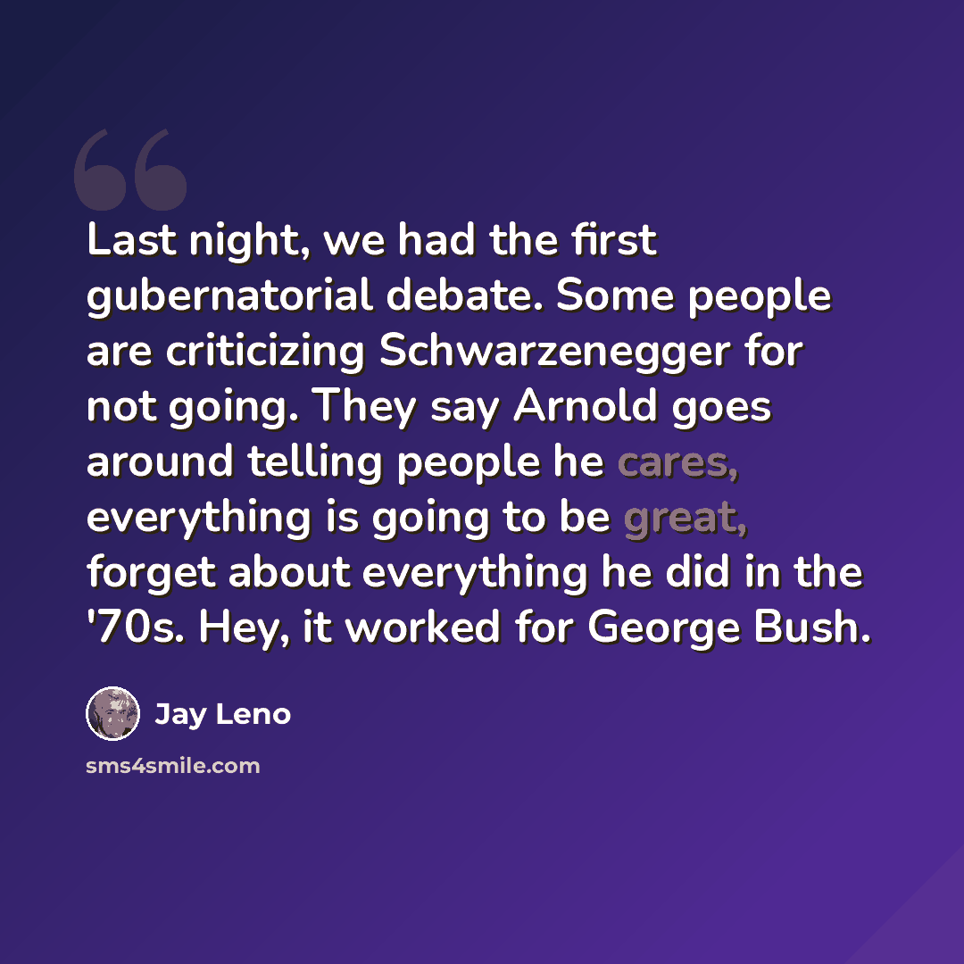 “Last night, we had the first gubernatorial debate. Some people are criticizing Schwarzenegger for not going. They say Arnold goes around telling people he cares, everything is going to be great, forget about everything he did in the '70s. Hey, it worked for George Bush.” quote by Jay Leno