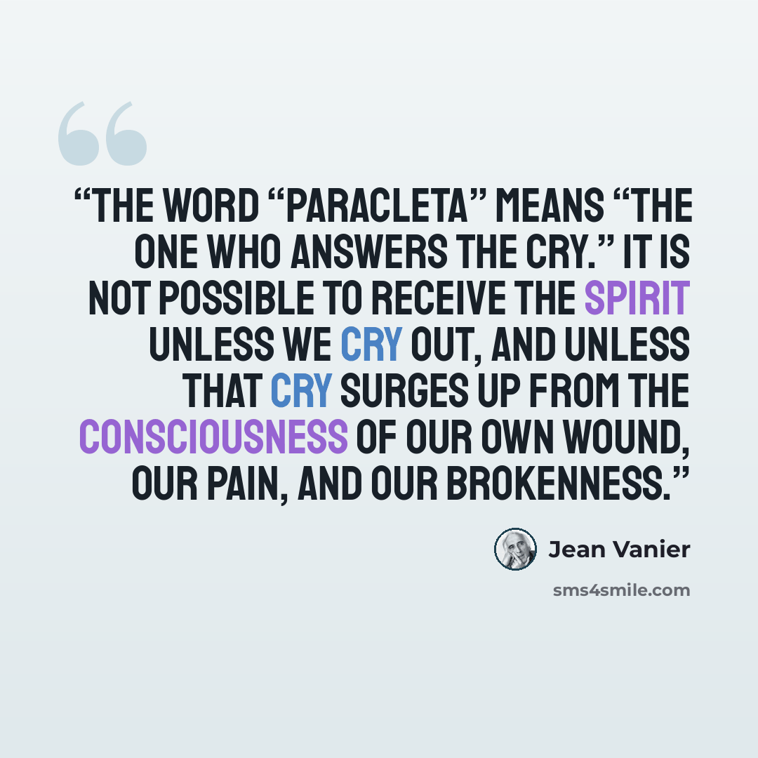 “The word “paracleta” means “the one who answers the cry.” It is not possible to receive the Spirit unless we cry out, and unless that cry surges up from the consciousness of our own wound, our pain, and our brokenness.” quote by Jean Vanier