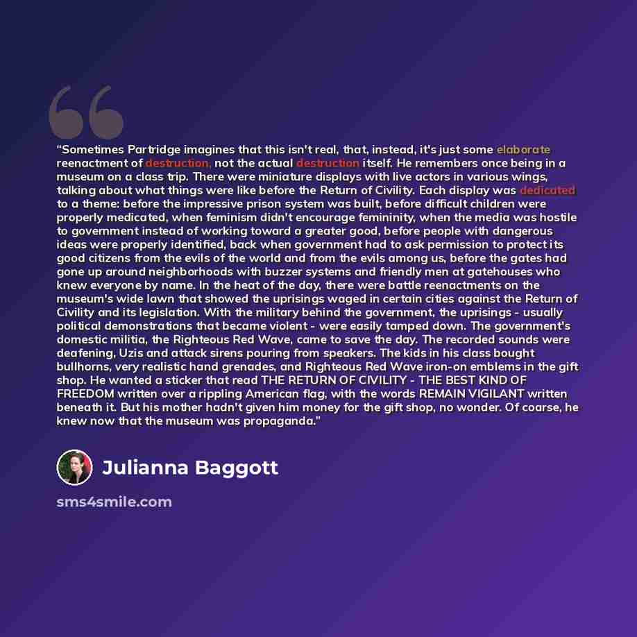 “Sometimes Partridge imagines that this isn't real, that, instead, it's just some elaborate reenactment of destruction, not the actual destruction itself. He remembers once being in a museum on a class trip. There were miniature displays with live actors in various wings, talking about what things…” quote by Julianna Baggott