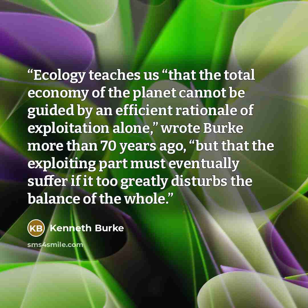 “Ecology teaches us “that the total economy of the planet cannot be guided by an efficient rationale of exploitation alone,” wrote Burke more than 70 years ago, “but that the exploiting part must eventually suffer if it too greatly disturbs the balance of the whole.” quote by Kenneth Burke