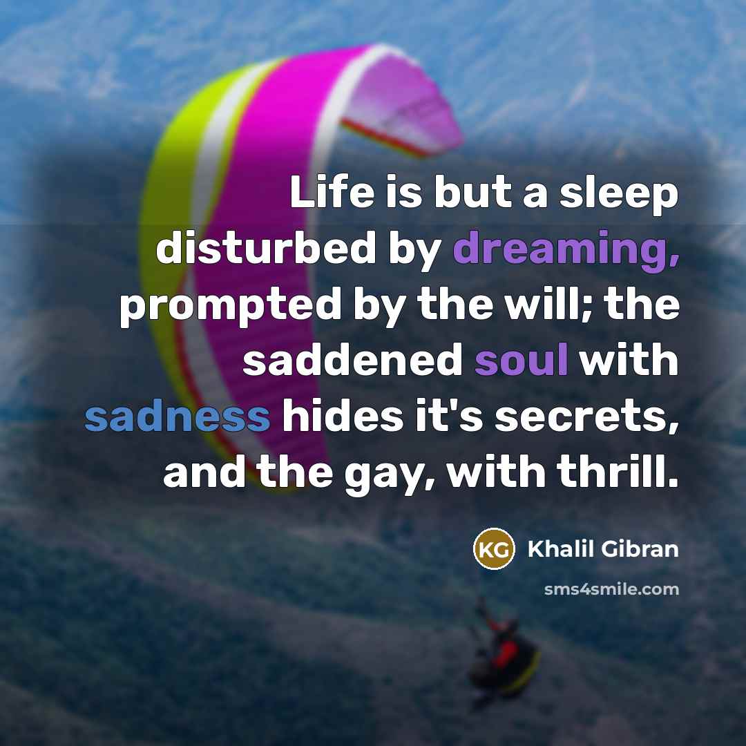 “Life is but a sleep disturbed by dreaming, prompted by the will; the saddened soul with sadness hides it's secrets, and the gay, with thrill.” quote by Khalil Gibran