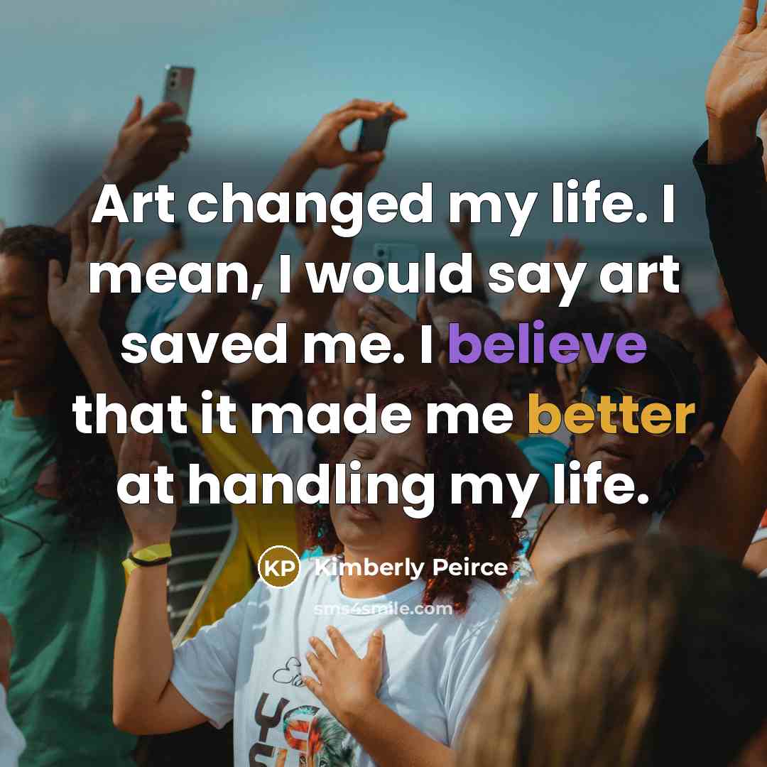 “Art changed my life. I mean, I would say art saved me. I believe that it made me better at handling my life.” quote by Kimberly Peirce