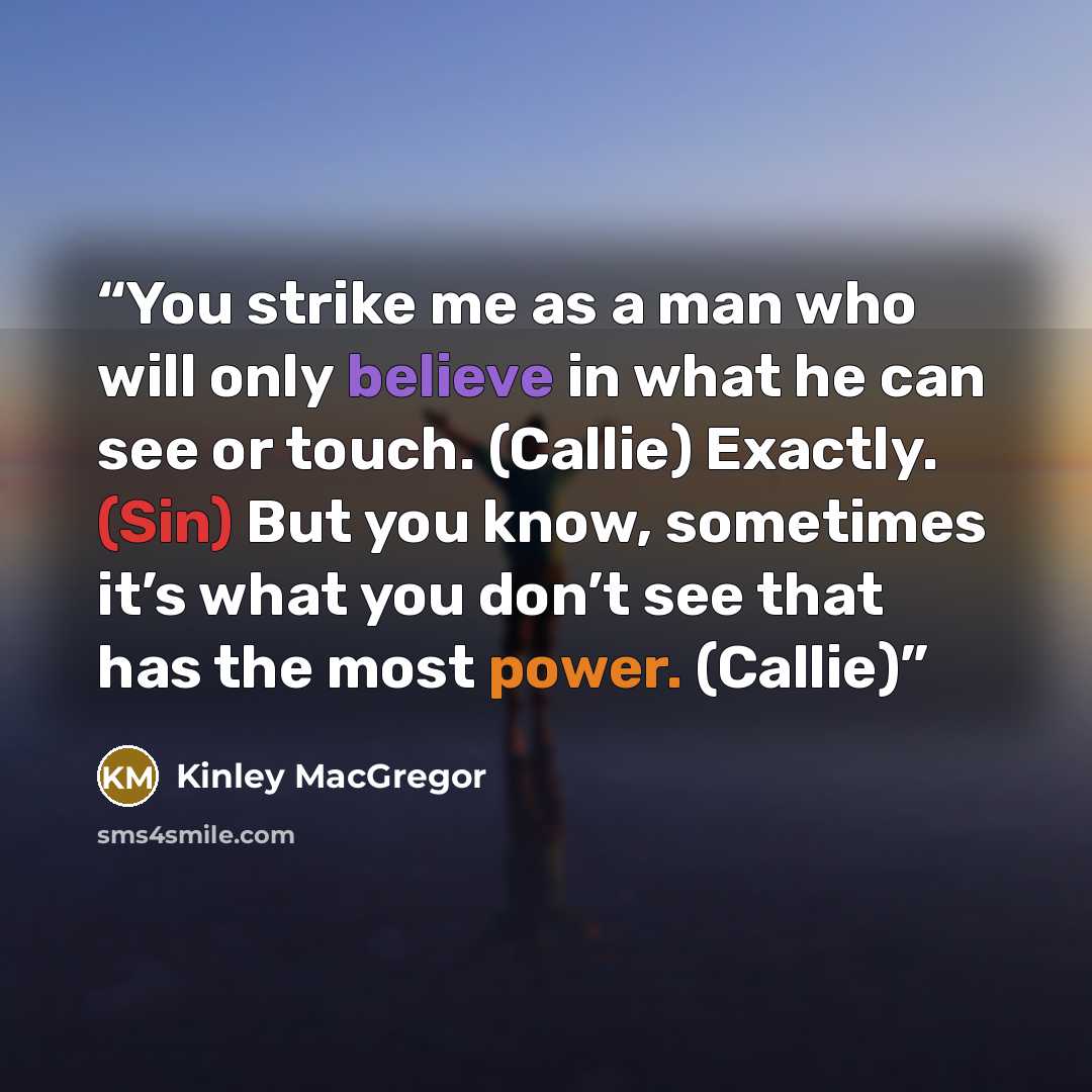 “You strike me as a man who will only believe in what he can see or touch. (Callie) Exactly. (Sin) But you know, sometimes it’s what you don’t see that has the most power. (Callie)” quote by Kinley MacGregor