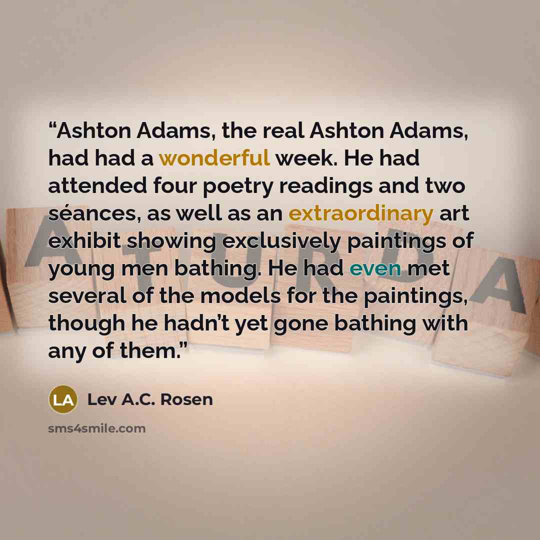 “Ashton Adams, the real Ashton Adams, had had a wonderful week. He had attended four poetry readings and two séances, as well as an extraordinary art exhibit showing exclusively paintings of young men bathing. He had even met several of the models for the paintings, though he hadn’t yet gone…” quote by Lev A.C. Rosen