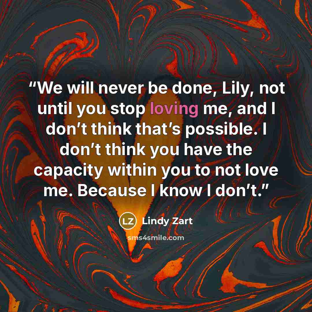 “We will never be done, Lily, not until you stop loving me, and I don’t think that’s possible. I don’t think you have the capacity within you to not love me. Because I know I don’t.” quote by Lindy Zart