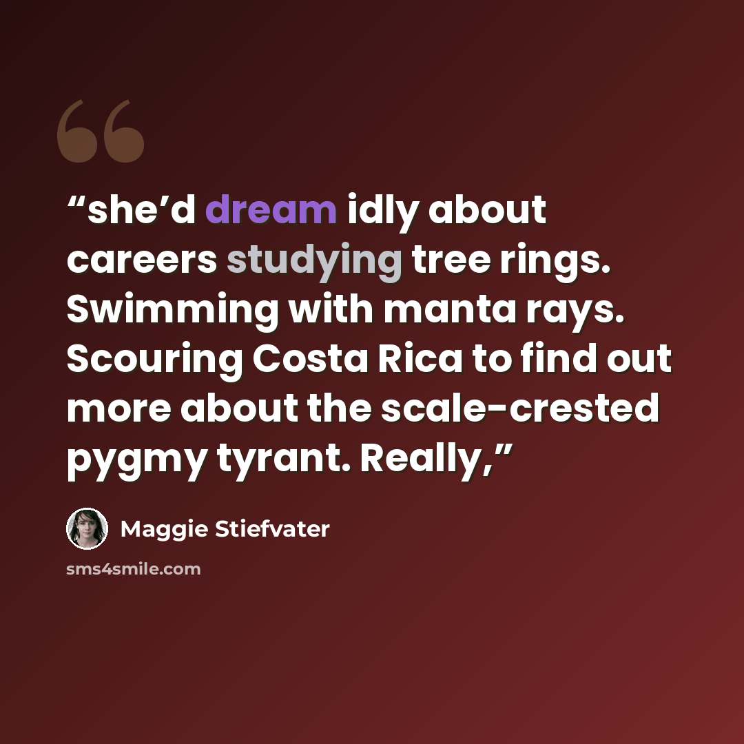“she’d dream idly about careers studying tree rings. Swimming with manta rays. Scouring Costa Rica to find out more about the scale-crested pygmy tyrant. Really,” quote by Maggie Stiefvater
